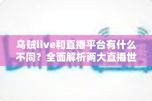 乌贼live和直播平台有什么不同？全面解析两大直播世界的核心差异与选择指南