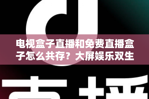 电视盒子直播和免费直播盒子怎么共存？大屏娱乐双生态共融策略与家庭选购指南全解析