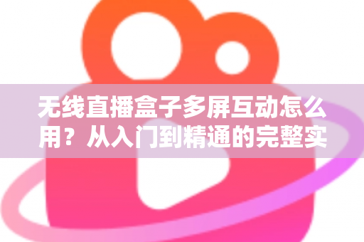 无线直播盒子多屏互动怎么用？从入门到精通的完整实操指南