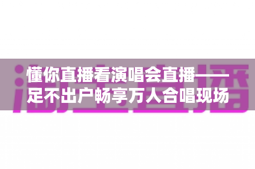 懂你直播看演唱会直播——足不出户畅享万人合唱现场的终极观演指南