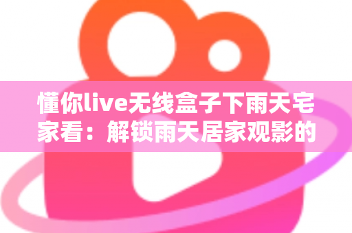 懂你live无线盒子下雨天宅家看：解锁雨天居家观影的极致幸福体验