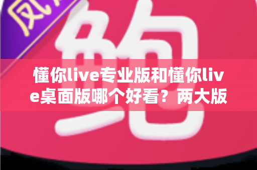 懂你live专业版和懂你live桌面版哪个好看?两大版本深度对比评测与选择指南 懂你live专业版和懂你live桌面版哪个好看?两大版本深度对比评测与选择指南