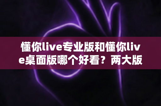 懂你live专业版和懂你live桌面版哪个好看?两大版本深度对比评测与选择指南 懂你live专业版和懂你live桌面版哪个好看?两大版本深度对比评测与选择指南