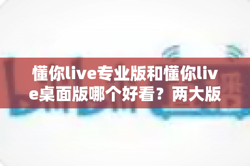 懂你live专业版和懂你live桌面版哪个好看？两大版本深度对比评测与选择指南