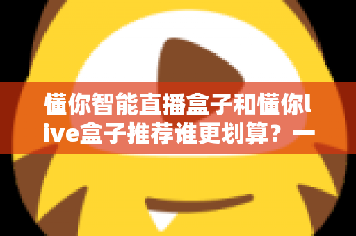 懂你智能直播盒子和懂你live盒子推荐谁更划算？一站式性价比选购深度解析指南