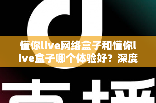 懂你live网络盒子和懂你live盒子哪个体验好？深度对比评测助你轻松选对机型