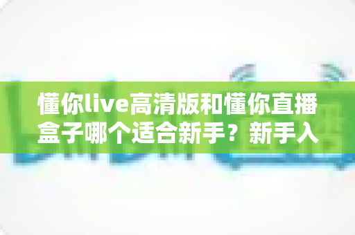 懂你live高清版和懂你直播盒子哪个适合新手？新手入门选型全攻略与真实使用体验解析