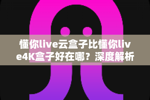 懂你live云盒子比懂你live4K盒子好在哪？深度解析云盒子五大核心优势，帮你选对不踩坑