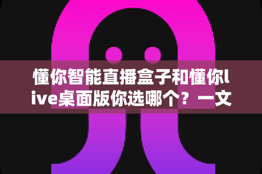 懂你智能直播盒子和懂你live桌面版你选哪个？一文读懂两者差异与选购指南