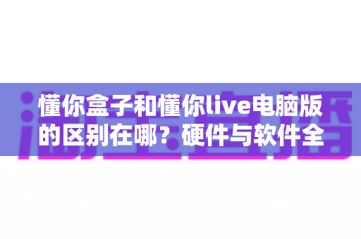 懂你盒子和懂你live电脑版的区别在哪?硬件与软件全维度对比,帮你选对不选贵 懂你盒子和懂你live电脑版的区别在哪?硬件与软件全维度对比,帮你选对不选贵