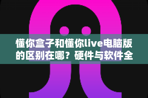 懂你盒子和懂你live电脑版的区别在哪?硬件与软件全维度对比,帮你选对不选贵 懂你盒子和懂你live电脑版的区别在哪?硬件与软件全维度对比,帮你选对不选贵