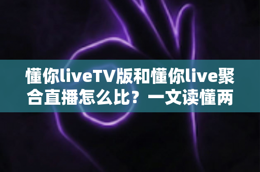 懂你liveTV版和懂你live聚合直播怎么比？一文读懂两大版本差异与选购使用全指南