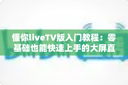 懂你liveTV版入门教程：零基础也能快速上手的大屏直播完全指南