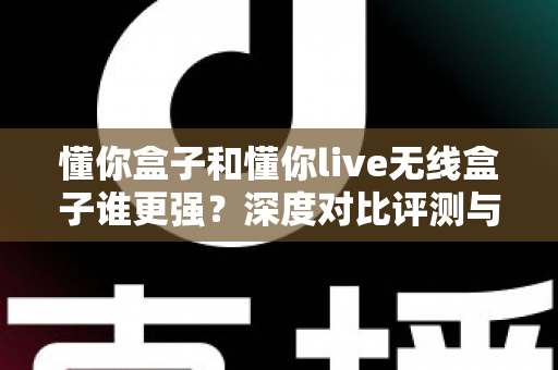 懂你盒子和懂你live无线盒子谁更强？深度对比评测与选购避坑指南，看完再买不后悔