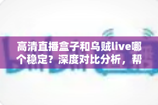 高清直播盒子和乌贼live哪个稳定?深度对比分析,帮你选出最省心的高清直播观看方案 高清直播盒子和乌贼live哪个稳定?深度对比分析,帮你选出最省心的高清直播观看方案