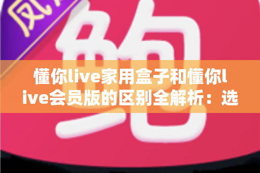 懂你live家用盒子和懂你live会员版的区别全解析：选对方案，开启大屏娱乐新体验