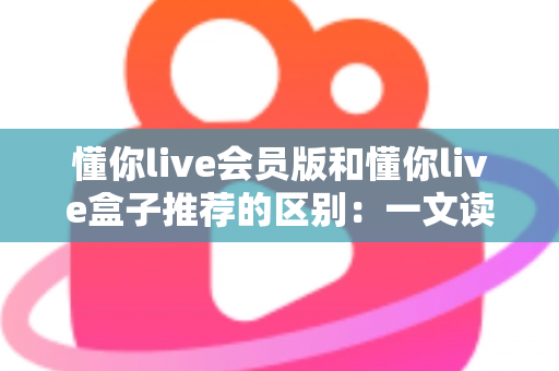 懂你live会员版和懂你live盒子推荐的区别：一文读懂两大版本，帮你选对不踩坑的实用指南