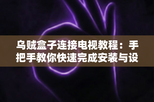 乌贼盒子连接电视教程：手把手教你快速完成安装与设置，轻松畅享大屏影音体验