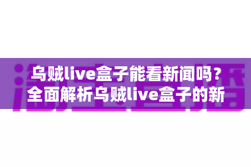 乌贼live盒子能看新闻吗？全面解析乌贼live盒子的新闻观看功能与实用指南