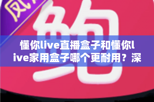 懂你live直播盒子和懂你live家用盒子哪个更耐用?深度对比评测与选购全攻略 懂你live直播盒子和懂你live家用盒子哪个更耐用?深度对比评测与选购全攻略