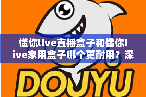 懂你live直播盒子和懂你live家用盒子哪个更耐用?深度对比评测与选购全攻略 懂你live直播盒子和懂你live家用盒子哪个更耐用?深度对比评测与选购全攻略