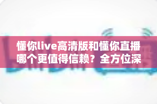 懂你live高清版和懂你直播哪个更值得信赖？全方位深度对比评测助你安心选择