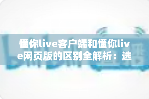 懂你live客户端和懂你live网页版的区别全解析:选对方式让直播学习体验翻倍 懂你live客户端和懂你live网页版的区别全解析:选对方式让直播学习体验翻倍