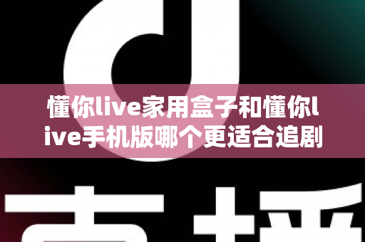 懂你live家用盒子和懂你live手机版哪个更适合追剧？大屏沉浸与便携灵活的全维度对比指南