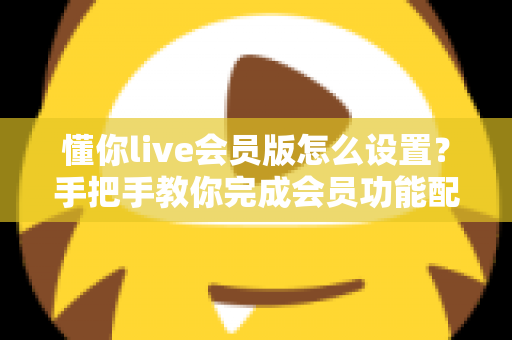 懂你live会员版怎么设置？手把手教你完成会员功能配置的完整指南