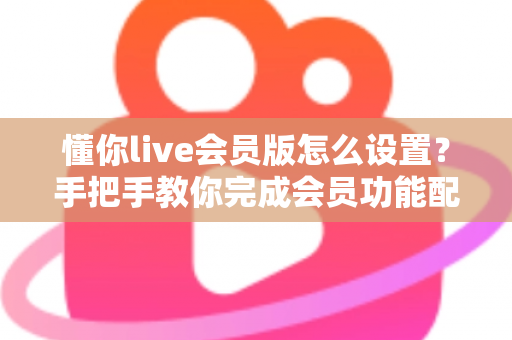 懂你live会员版怎么设置？手把手教你完成会员功能配置的完整指南