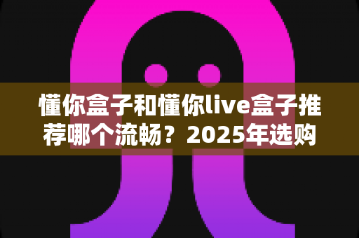懂你盒子和懂你live盒子推荐哪个流畅？2025年选购全攻略帮你一次搞懂