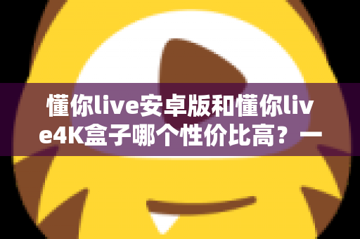 懂你live安卓版和懂你live4K盒子哪个性价比高？一文讲清成本、画质与适用人群