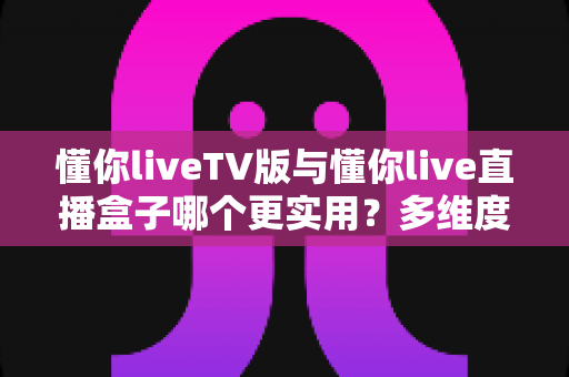 懂你liveTV版与懂你live直播盒子哪个更实用？多维度深度对比助你选对家庭观影方案