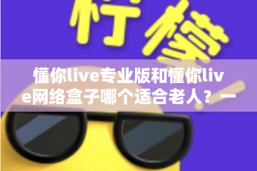 懂你live专业版和懂你live网络盒子哪个适合老人？一文看懂选购要点，让长辈看电视更省心