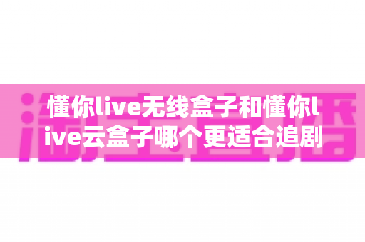 懂你live无线盒子和懂你live云盒子哪个更适合追剧？追剧党必看的深度选购对比指南