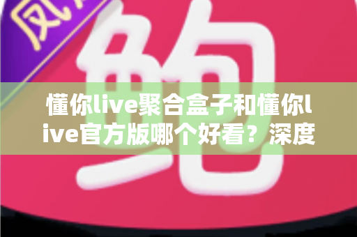 懂你live聚合盒子和懂你live官方版哪个好看？深度对比评测帮你选出心仪版本