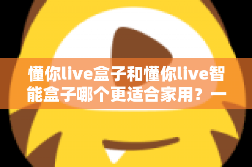 懂你live盒子和懂你live智能盒子哪个更适合家用？一文看懂选购关键，让全家人看得舒心