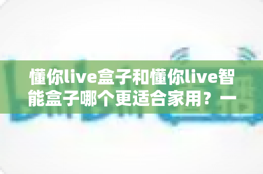 懂你live盒子和懂你live智能盒子哪个更适合家用？一文看懂选购关键，让全家人看得舒心
