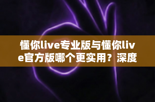 懂你live专业版与懂你live官方版哪个更实用？深度对比分析帮你做出最佳选择
