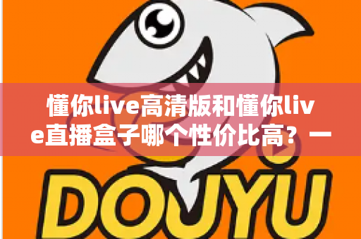 懂你live高清版和懂你live直播盒子哪个性价比高?一篇讲透选购逻辑的深度对比指南 懂你live高清版和懂你live直播盒子哪个性价比高?一篇讲透选购逻辑的深度对比指南