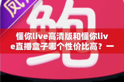 懂你live高清版和懂你live直播盒子哪个性价比高？一篇讲透选购逻辑的深度对比指南