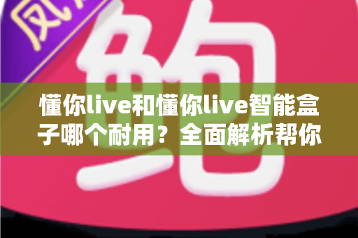 懂你live和懂你live智能盒子哪个耐用?全面解析帮你选对设备 懂你live和懂你live智能盒子哪个耐用?全面解析帮你选对设备