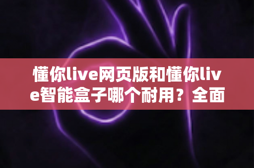 懂你live网页版和懂你live智能盒子哪个耐用？全面解析两大产品的使用寿命与选购指南