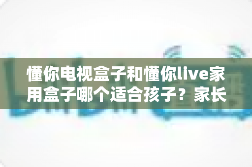 懂你电视盒子和懂你live家用盒子哪个适合孩子?家长选购完全指南 懂你电视盒子和懂你live家用盒子哪个适合孩子?家长选购完全指南