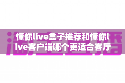 懂你live盒子推荐和懂你live客户端哪个更适合客厅?客厅大屏观影方案深度对比与选购指南 懂你live盒子推荐和懂你live客户端哪个更适合客厅?客厅大屏观影方案深度对比与选购指南