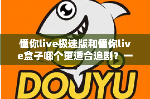 懂你live极速版和懂你live盒子哪个更适合追剧？一文学会根据需求选对追剧利器