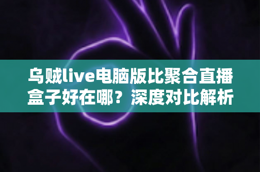 乌贼live电脑版比聚合直播盒子好在哪？深度对比解析，帮你选对桌面端直播工具