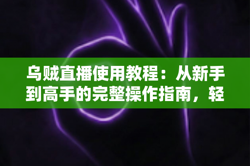 乌贼直播使用教程：从新手到高手的完整操作指南，轻松玩转直播平台