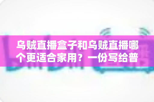 乌贼直播盒子和乌贼直播哪个更适合家用?一份写给普通家庭的深度对比指南 乌贼直播盒子和乌贼直播哪个更适合家用?一份写给普通家庭的深度对比指南