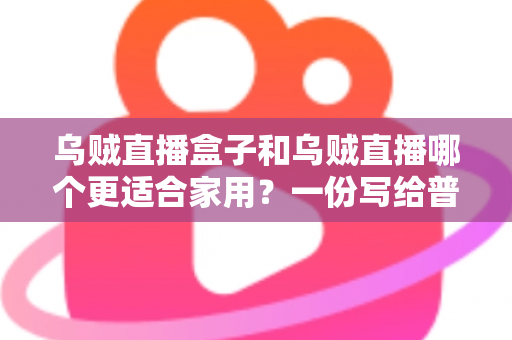 乌贼直播盒子和乌贼直播哪个更适合家用？一份写给普通家庭的深度对比指南